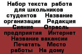 Набор текста/ работа для школьников /студентов  › Название организации ­ Редакция “Сияние“  › Отрасль предприятия ­ Интернет › Название вакансии ­ Печатать › Место работы ­ На дому › Подчинение ­ Редактору  › Минимальный оклад ­ 10 000 › Максимальный оклад ­ 25 000 › Процент ­ 20 › База расчета процента ­ От скорости  - Все города Работа » Вакансии   . Адыгея респ.,Адыгейск г.